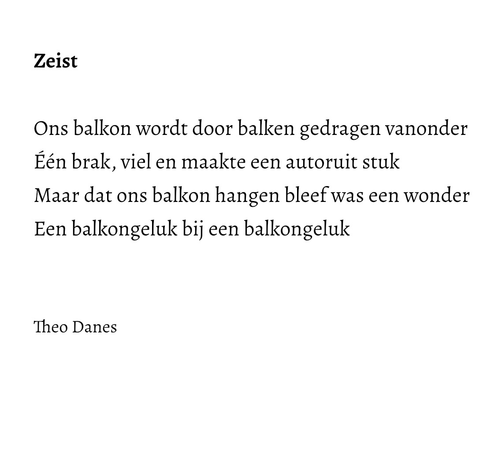 Zeist   Ons balkon wordt door balken gedragen vanonder Één brak, viel en maakte een autoruit stuk  Maar dat ons balkon hangen bleef was een wonder Een balkongeluk bij een balkongeluk   Theo Danes   
