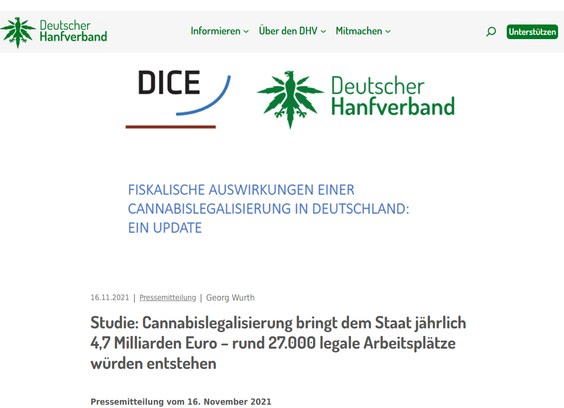 Georg Wurth

Studie: Cannabislegalisierung bringt dem Staat jährlich 4,7 Milliarden Euro – rund 27.000 legale Arbeitsplätze würden entstehen
Pressemitteilung vom 16. November 2021

Düsseldorf – Eine Legalisierung von Cannabis könnte dem Fiskus durch zusätzliche Steuereinnahmen und Sozialversicherungsbeiträge sowie Einsparungen bei Strafverfolgung und Justiz insgesamt mehr als 4,7 Milliarden Euro pro Jahr einbringen. Das ist das Ergebnis einer Studie, die der Wettbewerbsökonom Prof. Dr. Justus Haucap vom Düsseldorf Institute for Competition Economics (DICE) an der Heinrich-Heine-Universität Düsseldorf (HHU) mit seinem Mitarbeiter Leon Knoke durchgeführt und gemeinsam mit dem Deutschen Hanfverband (DHV) im Rahmen einer Online-Pressekonferenz vorgestellt hat. Die Berechnungen sind ein Update zu einer Studie, die im Jahr 2018 im Auftrag des Deutschen Hanfverbandes angefertigt worden war.