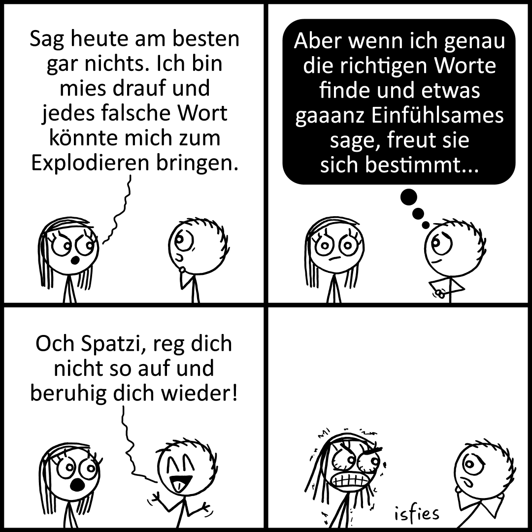 Der Comic zeigt zwei gezeichnete Figuren, eine Frau und einen Mann.


1. Die Frau sagt dem Mann, er solle heute besser nichts sagen, weil sie schlecht gelaunt sei und jedes falsche Wort sie zum Explodieren bringen könne.

2. Der Mann denkt darüber nach, dass sie sich bestimmt freuen würde, wenn er genau die richtigen, sehr einfühlsamen Worte fände.

3. Er sagt dann fröhlich zu ihr, sie solle sich nicht so aufregen und sich wieder beruhigen.

4. Die Frau reagiert darauf sichtbar wütend, während der Mann erschrocken schaut.