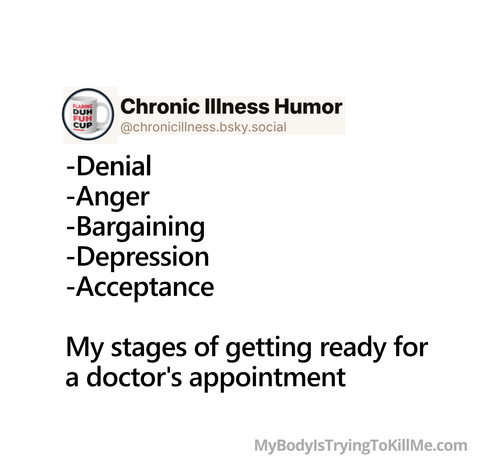-Denial    
-Anger      
-Bargaining       
-Depression    
-Acceptance                

My stages of getting ready for a doctor's appointment        

mybodyistryingtokillme.com