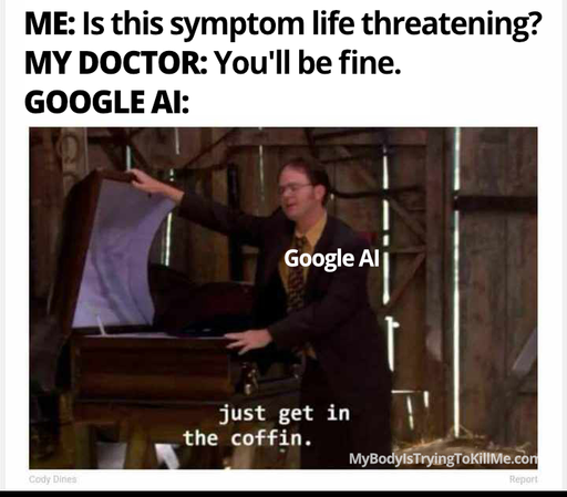ME: Is this symptom life threatening?          

MY DOCTOR: You'll be fine.      

GOOGLE AI:   

[pic of dwight shrewt from the office (Google AI)  holding a coffin open and saying 'just get in the coffin' ]     

MyBodyIsTryingToKillMe.Com