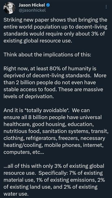 RT @jasonhickel (on X)
Striking new paper shows that bringing the entire world population up to decent-living standards would require only about 3% of existing global resource use.

Think about the implications of this:

Right now, at least 80% of humanity is deprived of decent-living standards. More
than 2 billion people do not even have stable access to food. These are massive
levels of deprivation.

And it is *totally avoidable* We can ensure all 8 billion people have universal
healthcare, g…
