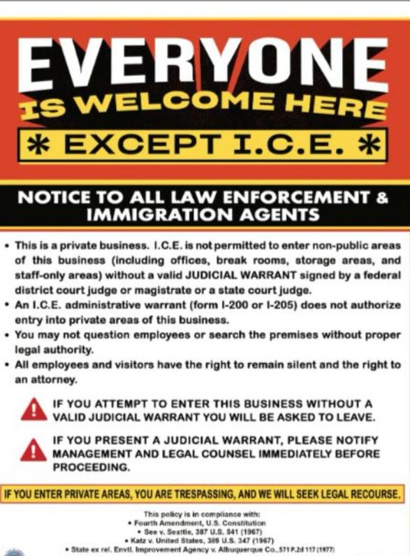 EVERYONE IS WELCOME HERE * EXCEPT I.C.E. * NOTICE TO ALL LAW ENFORCEMENT & IMMIGRATION AGENTS • This is a private business. I.C.E. is not permitted to enter non-public areas of this business (including offices, break rooms, storage areas, and staff-only areas) without a valid JUDICIAL WARRANT signed by a federal district court judge or magistrate or a state court judge. • An I.C.E. administrative warrant (form I-200 or I-205) does not authorize entry into private areas of this business. • You may not question employees or search the premises without proper legal authority. • All employees and visitors have the right to remain silent and the right to an attorney. IF YOU ATTEMPT TO ENTER THIS BUSINESS WITHOUT A VALID JUDICIAL WARRANT YOU WILL BE ASKED TO LEAVE. IF YOU PRESENT A JUDICIAL WARRANT, PLEASE NOTIFY MANAGEMENT AND LEGAL COUNSEL IMMEDIATELY BEFORE PROCEEDING. IF YOU ENTER PRIVATE AREAS, YOU ARE TRESPASSING, AND WE WILL SEEK LEGAL RECOURSE. This policy is in compliance with: • Fourth Amendment, U.S. Constitution • See v. Seattle, 387 U.S. 541 (1967) • Katz v. United States, 389 U.S. 347 (1967) • ex rel. Envil, Improvement Agency v. Albuquerque Co. 991 P.2d 117 (1977)