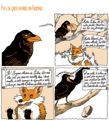 Pas de quoi en faire un Fromage
Un corbeau se souvient. On voit la fable du corbeau et du renard, illustrée jusqu'au moment où le fromage tombe du bec du corbeau.

"Maître corbeau, sur un arbre perché,
Tenait en son bec un fromage.
Maître renard par l'odeur alléché,
Lui tint à peu près ce langage :
«Et bonjour Monsieur du Corbeau.
Que vous êtes joli! que vous me semblez beau!
Sans mentir, si votre ramage
Se rapporte à votre plumage,
Vous êtes le phénix des hôtes de ces bois»
A ces mots le corbeau ne se sent pas de joie;
Et pour montrer sa belle voix,
Il ouvre un large bec laisse tomber sa proie."

(Le corbeau chante "Donne moi ton cœur, bébey, ton corps, bébey ♫")
