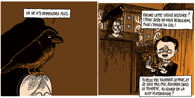 Le corbeau est sombre, perché sur la tête d'une statue (un buste de Pallas). Il redit: "On ne m'y reprendra plus."

Edgar Allan Poe le regarde en agitant les mains: "Encore cette vieille histoire ? C'était juste un vieux reblochon, pour l'amour du ciel ! Tu ne peux pas tourner la page et, je sais pas, moi, rentrer dans la tempête, au rivage de la nuit plutonienne ?"