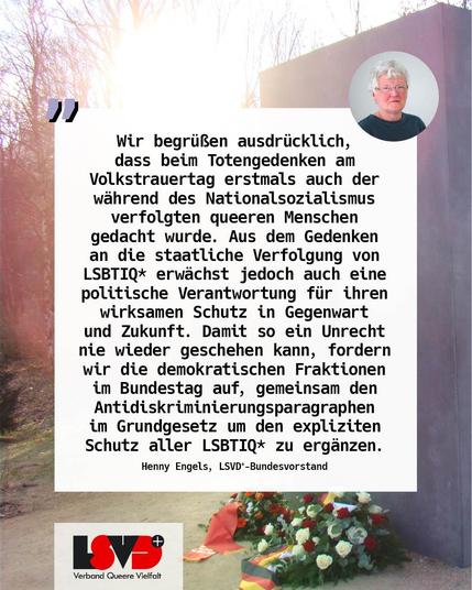 Foto von Henny Engels.
Text: Wir begrüßen ausdrücklich, dass beim Totengedenken am Volkstrauertag erstmals auch der während des Nationalsozialismus verfolgten queeren Menschen gedacht wurde. Aus dem Gedenken an die staatliche Verfolgung von LSBTIQ* erwächst jedoch auch eine politische Verantwortung für ihren wirksamen Schutz in Gegenwart und Zukunft. Damit so ein Unrecht nie wieder geschehen kann, fordern wir die demokratischen Fraktionen im Bundestag auf, gemeinsam den Antidiskriminierungsparagraphen im Grundgesetz um den expliziten Schutz aller LSBTIQ* zu ergänzen.
Henny Engels, LSVD+-Bundesvorstand