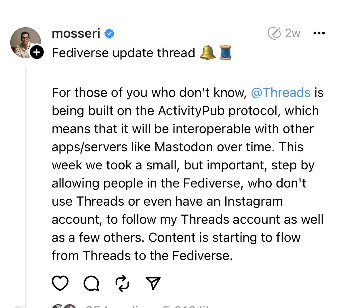 mosseri Fediverse update thread For those of you who don't know, @Threads is being built on the ActivityPub protocol, which means that it will be interoperable with other apps/servers like Mastodon over time. This week we took a small, but important, step by allowing people in the Fediverse, who don't use Threads or even have an Instagram account, to follow my Threads account as well as a few others. Content is starting to flow from Threads to the Fediverse.