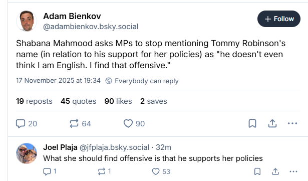 Adam Bienkov
@adambienkov.bsky.social
Shabana Mahmood asks MPs to stop mentioning Tommy Robinson's
name (in relation to his support for her policies) as "he doesn't even
think | am English. | find that offensive.”
17 November 2025 at 19:34 ©) Everybody can reply
19 reposts 45 quotes 90 likes 2 saves
20 264 Q 90 Qo &
Joel Plaja @jfplaja.bsky.social - 32m
What she should find offensive is that he supports her policies
01 =A Oss oa
