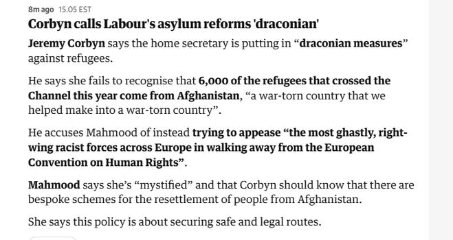 8mago 15.05 EST

Corbyn calls Labour's asylum reforms ‘draconian’

Jeremy Corbyn says the home secretary is putting in “draconian measures”
against refugees.

He says she fails to recognise that 6,000 of the refugees that crossed the
Channel this year come from Afghanistan, “a war-torn country that we
helped make into a war-torn country”.

He accuses Mahmood of instead trying to appease “the most ghastly, right-
wing racist forces across Europe in walking away from the European
Convention on Human Rights”.

Mahmood says she’s “mystified” and that Corbyn should know that there are
bespoke schemes for the resettlement of people from Afghanistan.

She says this policy is about securing safe and legal routes.
