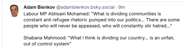 Adam Bienkov @adambienkov.bsky.social - 9m

Labour MP Abtisam Mohamed: "What is dividing communities is
constant anti refugee rhetoric pumped into our politics... There are some
people who will never be appeased, who will constantly stir hatred..."
Shabana Mahmood: "What | think is dividing our country... is an unfair,
out of control system”
