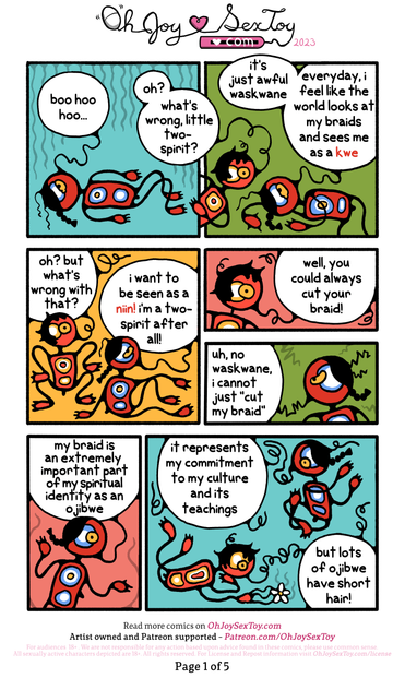 IMAGE: Indigenous art-inspired illustrations of two figures. Two-Spirit has a braid down to their shoulders while Waskwane has a short, curly hair cut.   TWO-SPIRIT (crying on the floor): boo hoo hoo   WASKWANE: oh? what's wrong, little two-spirit?   TWO-SPIRIT: it's just awful waskwane. everyday, i feel like the world looks at my braids and sees me as a kwe   WASKWANE: oh? but what's wrong with that?   TWO-SPIRIT: i want to be seen as a niin! i'm a two-sprirt after all!   WASKWANE: well, you could always cut your braid!   TWO-SPIRIT (offended): uh, no waskwane, i cannot just "cut my braid". my braid is an extremely important part of my spiritual identity as an ojibwe. it represents my commitment to my culture and its teachings. but lots of ojibwe have short hair!  