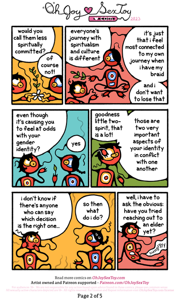 WASKWANE (sharing a growing flower between the two of them): would you call them less spiritually committed?   TWO-SPIRIT (now growing a leafy vine by themself): of course not! everyone's journey with spiritualism and culture is different. it's just that i feel most connected to my own journey when i have my braid and i don't want to lose that   WASKWANE:even though it's causing you to feel at odds with your gender identity?   TWO-SPIRIT (a single leaf grows from their finger): yes   WASKWANE: goodness little two-spirit, that is a lot! those are two very important aspects of your identity in conflict with one another. i don't know if there's anyone who can say which decision is the right one...   TWO-SPIRIT: so then what do i do?   WASKWANE: well, i have to ask the obvious: have you tried reaching out to an elder yet? [Waskwane's stomach grumbles "hungryyy"] 