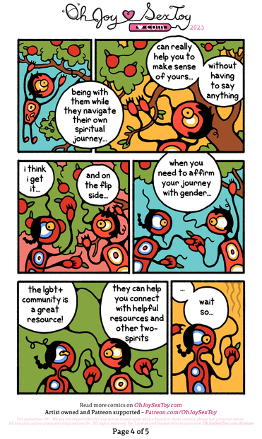 IMAGE: Waskwane climbs the apple tree, picking fruits and passing them to Two-Spirit   WASKWANE: being with them while they navigate their own spiritual journey... can really help you to make sense of yours... without having to say anything.   TWO-SPIRIT: i think i get it...   WASKWANE: and on the flip side... when you need to affirm your journey with gender... the lgbt+ community is a great resource! They can help you connect with helpful resources and other two-spirits   TWO SPIRIT: ...wait so... 