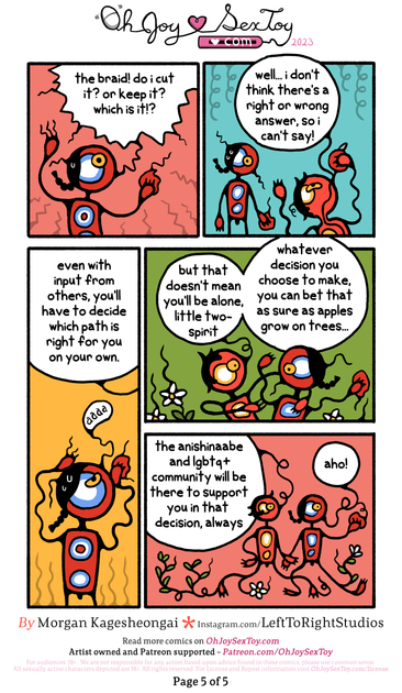 TWO-SPIRIT (exasperated): the braid! do i cut it? or keep it? which is it!?   WASKWANE (eating an apple): well... i don't think there's a right or wrong answer, so i can't say! even with input from others, you'll have to decide which path is right for you on your ow.   TWO-SPIRIT (distressed): aaaa   IMAGE: flowers and vines grow around and through the two characters as they walk   WASKWANE: but that doesn't mean you'll be alone, little two-spirit. whatever decision you choose to make, you can bet that as sure as apples grow on trees... the anishinaabe and lgbtq+ community will be there to support you in that decision, always   TWO-SPIRIT: aho!