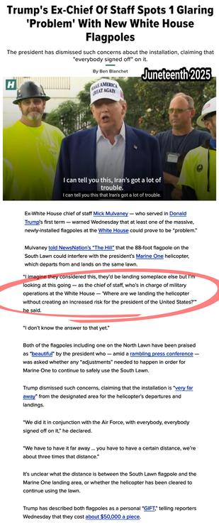 Mulvaney told NewsNation’s “The Hill” that the 88-foot flagpole on the South Lawn could interfere with the president’s Marine One helicopter, which departs from and lands on the same lawn.

“I imagine they considered this, they’d be landing someplace else but I’m looking at this going — as the chief of staff, who’s in charge of military operations at the White House — ‘Where are we landing the helicopter without creating an increased risk for the president of the United States?’” he said.


Trump dismissed such concerns, claiming that the installation is “very far away” from the designated area for the helicopter’s departures and landings.

“We did it in conjunction with the Air Force, with everybody, everybody signed off on it,” he declared.

“We have to have it far away ... you have to have a certain distance, we’re about three times that distance.”

It’s unclear what the distance is between the South Lawn flagpole and the Marine One landing area, or whether the helicopter has been cleared to continue using the lawn.