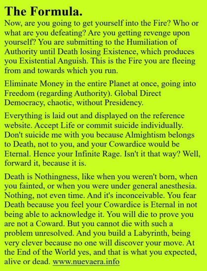 The Formula.
Now, are you going to get yourself into the Fire? Who or what are you defeating? Are you getting revenge upon yourself? You are submitting to the Humiliation of Authority until Death losing Existence, which produces you Existential Anguish. This is the Fire you are fleeing from and towards which you run.

Eliminate Money in the entire Planet at once, going into Freedom (regarding Authority). Global Direct Democracy, chaotic, without Presidency.

Everything is laid out and displayed on the reference website. Accept Life or commit suicide individually. Don't suicide me with you because Almightism belongs to Death, not to you, and your Cowardice would be Eternal. Hence your Infinite Rage. Isn't it that way? Well, forward it, because it is.

Death is Nothingness, like when you weren't born, when you fainted, or when you were under general anesthesia. Nothing, not even time. And it's inconceivable. You fear Death because you feel your Cowardice is Eternal in not being able to acknowledge it. You will die to prove you are not a Coward. But you cannot die with such a problem unresolved. And you build a Labyrinth, being very clever because no one will discover your move. At the End of the World yes, and that is what you expected, alive or dead. www.nuevaera.info 