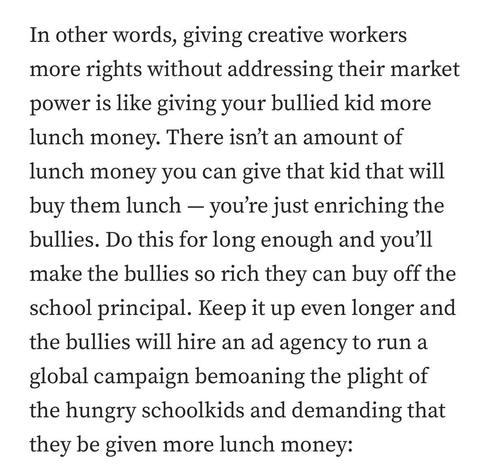 In other words, giving creative workers more rights without addressing their market power is like giving your bullied kid more lunch money. There isn’t an amount of lunch money you can give that kid that will buy them lunch — you’re just enriching the bullies. Do this for long enough and you’ll make the bullies so rich they can buy off the school principal. Keep it up even longer and the bullies will hire an ad agency to run a global campaign bemoaning the plight of the hungry schoolkids and de…