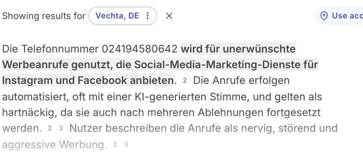 
Foto des Suchergebnisses: Die Telefonnummer 024194580642 wird für unerwünschte Werbeanrufe genutzt, die Social-Media-Marketing-Dienste für Instagram und Facebook anbieten. Die Anrufe erfolgen automatisiert, oft mit einer KI-generierten Stimme, und gelten als hartnäckig, da sie auch nach mehreren Ablehnungen fortgesetzt werden. Nutzer beschreiben die Anrufe als nervig, störend und aggressive Werbung.