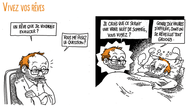 Boulet est sur une chaise, bras croisés.
Boulet: "Un rêve que je voudrais exaucer ? Vous me posez la question ?"
(On voit ce qu'il décrit) "Je crois que ce serait une vraie nuit de sommeil, vous voyez ? Genre 10 heures d'affilée, dont on se réveille tout groogy"