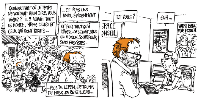 (On voit une grande tablée de fête, à l'extérieur, avec des ballons-éoliens qui flottent dans le ciel) "quelque part où le temps ne voudrait rien dire, vous voyez ? Il y aurait tout le monde, même celles et ceux qui sont partis. Et puis les amis, évidemment. Et tant qu'à rêver, ce serait dans un monde solarpunk sans fascisme. Plus de LePen, de Trump, de Musk, de Retailleau..."

(Retour à la réalité, Boulet est assis à la banque, face à un conseiller en costume à l'air sidéré)
Boulet: "Et vous ?"
Le conseiller: "Heuu..."