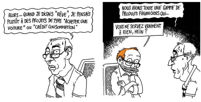 Le conseiller (transpirant): "Alors... Quand je disais "rêve", je pensais plutôt à des projets de type "acheter une voiture" ou "crédit à la consommation... Nous avons toute une gamme de produits financiers qui..."
Boulet (souriant): "Vous ne servez vraiment à rien, hein ?"