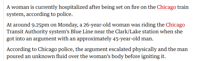 A woman is currently hospitalized after being set on fire on the Chicago train
system, according to police.

At around 9.25pm on Monday, a 26-year-old woman was riding the Chicago
Transit Authority system’s Blue Line near the Clark/Lake station when she
got into an argument with an approximately 45-year-old man.

According to Chicago police, the argument escalated physically and the man
poured an unknown fluid over the woman’s body before igniting it.

