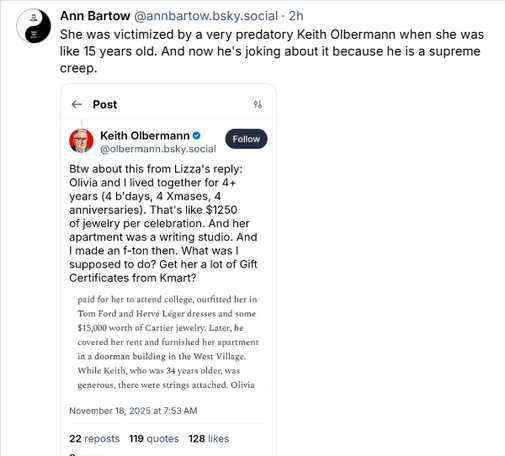 2) Ann Bartow @annbartow.bsky.social - 2h
She was victimized by a very predatory Keith Olbermann when she was
like 15 years old. And now he's joking about it because he is a supreme
creep.

« Post “
(5) Keith Olbermann ©
@olbermann.bky.social
Btw about this from Liza's reply:
Olivia and | lived together for 4+
years (4 b'days, 4 Xmases, 4
anniversaries). That's like $1250
of jewelry per celebration. And her
apartment was a writing studio. And
I made an f-ton then. What was |
supposed to do? Get her a lot of Gift
Certificates from Kmart?
paid for her to attend college, outfited her in
“Tom Ford and Hervé Léger dresses nd some
$15.000 worth of Carter jewelry: Later, he
covered hr ren and furnished her partment
in a doorman building in the West Vilage
While Keith, who eas 4 years older was
generous, there wer sings axached. Olivia
November 18, 2025 at 7:53 AM
22 reposts 119 quotes 128 likes
