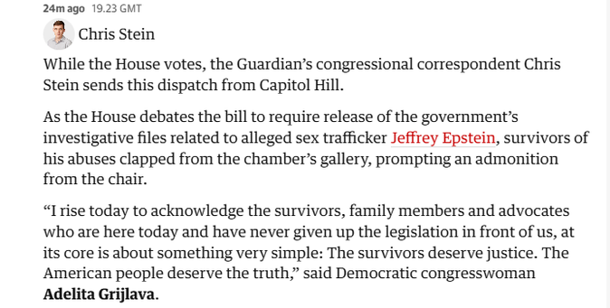 24mago 19.23 GMT

2 Chris Stein
While the House votes, the Guardian's congressional correspondent Chris
Stein sends this dispatch from Capitol Hill.
As the House debates the bill to require release of the governments
investigative files related to alleged sex trafficker Jeffrey Epstein, survivors of
his abuses clapped from the chamber’s gallery, prompting an admonition
from the chair.
“I rise today to acknowledge the survivors, family members and advocates
who are here today and have never given up the legislation in front of us, at
its core is about something very simple: The survivors deserve justice. The
American people deserve the truth,” said Democratic congresswoman
Adelita Grijlava.
