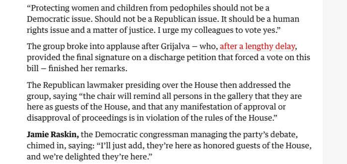 “Protecting women and children from pedophiles should not be a
Democratic issue. Should not be a Republican issue. It should be a human
rights issue and a matter of justice. I urge my colleagues to vote yes.”

The group broke into applause after Grijalva — who, after a lengthy delay,
provided the final signature on a discharge petition that forced a vote on this
bill — finished her remarks.

The Republican lawmaker presiding over the House then addressed the
group, saying “the chair will remind all persons in the gallery that they are
here as guests of the House, and that any manifestation of approval or
disapproval of proceedings is in violation of the rules of the House.”

Jamie Raskin, the Democratic congressman managing the party’s debate,
chimed in, saying: “I'll just add, theyre here as honored guests of the House,
and we're delighted they’re here”
