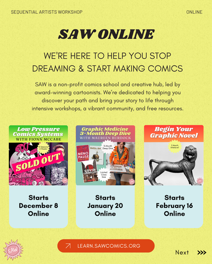 Text: SAW ONLINE. WE'RE HERE TO HELP YOU STOP DREAMING & START MAKING COMICS. SAW is a non-profit comics school and creative hub, led by award-winning cartoonists. We’re dedicated to helping you discover your path and bring your story to life through intensive workshops, a vibrant community, and free resources. Classes listed: Low Pressure Comics Systems with Fionn McCabe (SOLD OUT over image square) starts December 8 online, Graphic Medicine 3-Month Deep Dive starts January 20, Begin Your Graphic Novel Starts February 16. Learn.sawcomics.org. SAW logo at bottom.