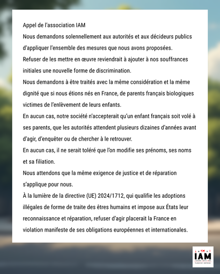 Appel de l’association IAM

Nous demandons solennellement aux autorités et aux décideurs publics d’appliquer l’ensemble des mesures que nous avons proposées.

Refuser de les mettre en œuvre reviendrait à ajouter à nos souffrances initiales une nouvelle forme de discrimination.

Nous demandons à être traités avec la même considération et la même dignité que si nous étions nés en France, de parents français biologiques victimes de l’enlèvement de leurs enfants.

En aucun cas, notre société n’accepterait qu’un enfant français soit volé à ses parents, que les autorités attendent plusieurs dizaines d’années avant d’agir, d’enquêter ou de chercher à le retrouver.

En aucun cas, il ne serait toléré que l’on modifie ses prénoms, ses noms et sa filiation.

Nous attendons que la même exigence de justice et de réparation s’applique pour nous.

À la lumière de la directive (UE) 2024/1712, qui qualifie les adoptions illégales de forme de traite des êtres humains et impose aux États leur reconnaissance et réparation, refuser d’agir placerait la France en violation manifeste de ses obligations européennes et internationales.
