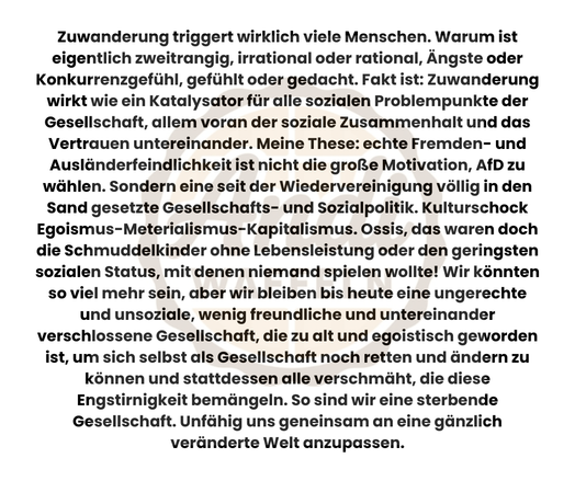Zuwanderung triggert wirklich viele Menschen. Warum ist eigentlich zweitrangig, irrational oder rational, Ängste oder Konkurrenzgefühl, gefühlt oder gedacht. Fakt ist: Zuwanderung wirkt wie ein Katalysator für alle sozialen Problempunkte der Gesellschaft, allem voran der soziale Zusammenhalt und das Vertrauen untereinander. Meine These: echte Fremden- und Ausländerfeindlichkeit ist nicht die große Motivation, AfD zu wählen. Sondern eine seit der Wiedervereinigung völlig in den Sand gesetzte Gesellschafts- und Sozialpolitik. Kulturschock Egoismus-Meterialismus-Kapitalismus. Ossis, das waren doch die Schmuddelkinder ohne Lebensleistung oder dem geringsten sozialen Status, mit denen niemand spielen wollte! Ha! Wir könnten so viel mehr sein, aber wir bleiben bis heute eine ungerechte und unsoziale, wenig freundliche und untereinander verschlossene Gesellschaft, die zu alt und egoistisch geworden ist, um sich selbst als Gesellschaft noch retten und ändern zu können und stattdessen alle verschmäht, die diese Engstirnigkeit bemängeln. So sind wir sind eine sterbende Gesellschaft. Unfähig uns geneinsam an eine gänzlich veränderte Welt anzupassen.
