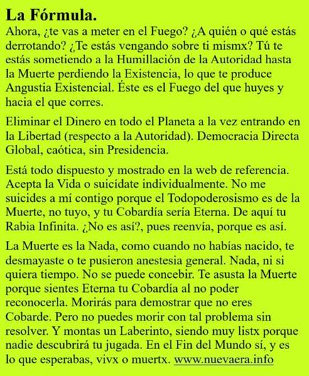 La Fórmula.
Ahora, ¿te vas a meter en el Fuego? ¿A quién o qué estás derrotando? ¿Te estás vengando sobre ti mismx? Tú te estás sometiendo a la Humillación de la Autoridad hasta la Muerte perdiendo la Existencia, lo que te produce Angustia Existencial. Éste es el Fuego del que huyes y hacia el que corres.

Eliminar el Dinero en todo el Planeta a la vez entrando en la Libertad (respecto a la Autoridad). Democracia Directa Global, caótica, sin Presidencia.

Está todo dispuesto y mostrado en la web de referencia. Acepta la Vida o suicídate individualmente. No me suicides a mí contigo porque el Todopoderosismo es de la Muerte, no tuyo, y tu Cobardía sería Eterna. De aquí tu Rabia Infinita. ¿No es así?, pues reenvía, porque es así.

La Muerte es la Nada, como cuando no habías nacido, te desmayaste o te pusieron anestesia general. Nada, ni si quiera tiempo. No se puede concebir. Te asusta la Muerte porque sientes Eterna tu Cobardía al no poder reconocerla. Morirás para demostrar que no eres Cobarde. Pero no puedes morir con tal problema sin resolver. Y montas un Laberinto, siendo muy listx porque nadie descubrirá tu jugada. En el Fin del Mundo sí, y es lo que esperabas, vivx o muertx. www.nuevaera.info 