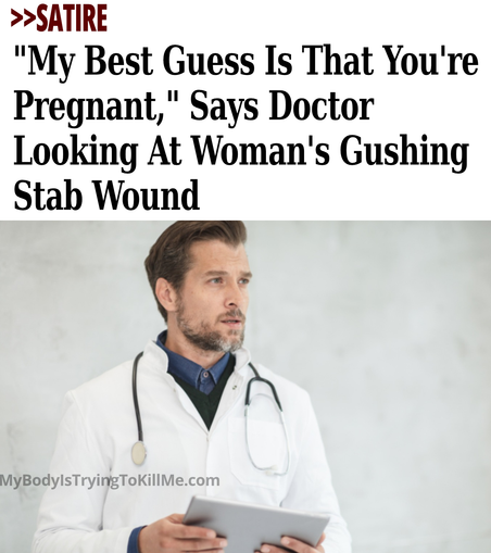>>SATIRE "My Best Guess Is That You're Pregnant,' Says Doctor Looking At Woman's Gushing Stab Wound     

[pic of doctor]    

MyBodyIsTryingTokillMe.com