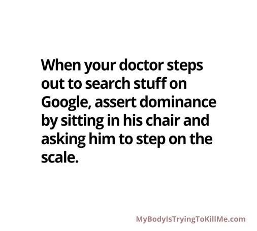 When your doctor steps out to search stuff on Google, assert dominance by sitting in his chair and asking him to step on the scale.