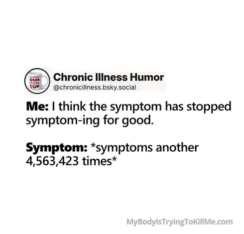 Me: I think the symptom has stopped symptom-ing for good.          


Symptom: *symptoms another 4,563,423 times*       

MyBodylsTryingTokillMe.com