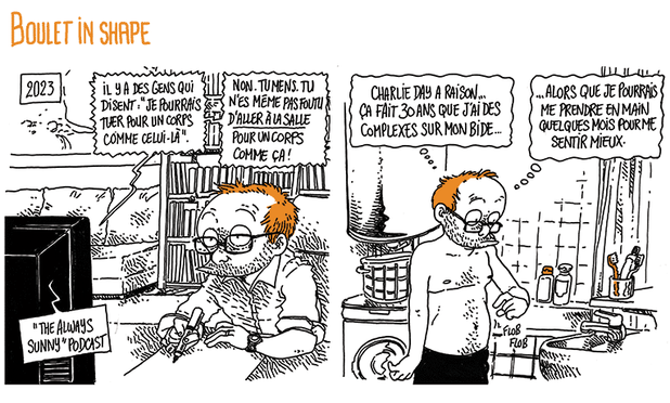 Deux premières cases d'une BD.
"Boulet in Shape"
2023:
Boulet est à son bureau et dessine. Il écoute "The Always Sunny Podcast". La voix dit: "Il y a des gens qui disent 'je pourrais tuer pour un corps comme celui-là'. Non. Tu mens. tu n'es même pas foutu d'ALLER À LA SALLE pour un corps comme ça !"

Boulet dans sa salle de bain appuie sur un bourrelet de son ventre. Il pense: "Charlie Day a raison... Ça fait trente ans que j'ai des complexes sur mon bide... Alors que je pourrais juste me prendre en main quelques mois pour me sentir mieux."