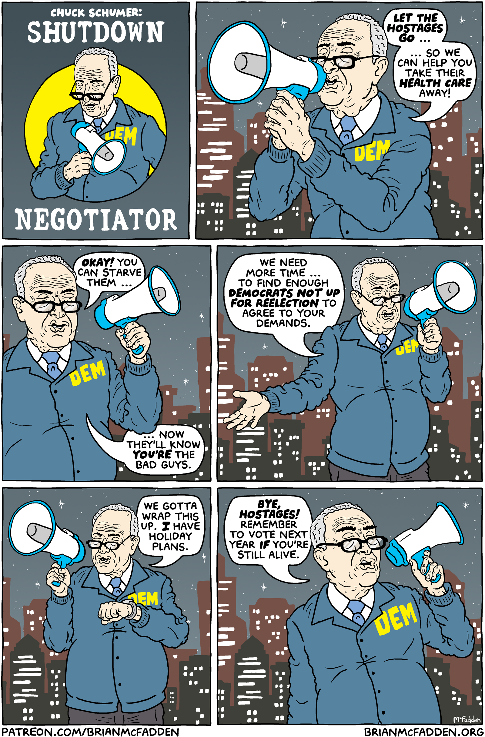 (panel 1 - Title above Chuck Schumer in a windbreaker and holding a bullhorn.) Chuck Schumer: Shutdown Negotiator (panel 2 - Schumer speaking into a bullhorn.) Schumer, "Let the hostages go ... so we can help you take their healthcare away!" (panel 3 - Schumer still.) Schumer, "Okay! You can starve them, now they'll know you're the bad guys." (panel 4 - Schumer still.) Schumer, "We need more time ... to find enough Democrats not up for reelection to agree to your demands." (panel 5 - Schumer checking his watch.) Schumer, "We gotta wrap this up. I have holiday plans." (panel 6 - Schumer walking away.) Schumer, "Bye, hostages! Remember to vote next year if you're still alive."