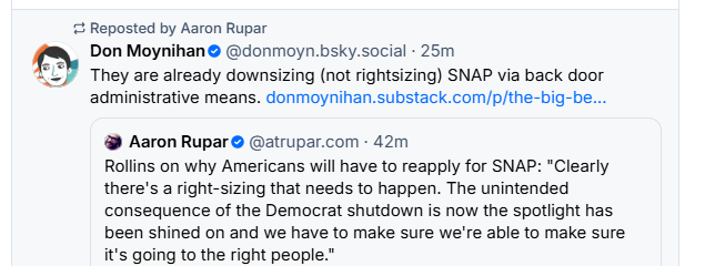 © Reposted by Aaron Rupar
® Don Moynihan® @donmoyn.bsky.social - 25m
£3) They are already downsizing (not rightsizing) SNAP via back door
administrative means. donmoynihan.substack.com/p/the-big-be...
@ Aaron Rupar © @atrupar.com - 42m
Rollins on why Americans will have to reapply for SNAP: "Clearly
there's a right-sizing that needs to happen. The unintended
consequence of the Democrat shutdown is now the spotlight has
been shined on and we have to make sure we're able to make sure
it's going to the right people.”
