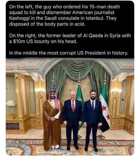 Image of 3 power-tripping psychopaths in the White House, which is supposed to be the People’s House.

"On the left, the guy who ordered a death squad to kill and dismember American journalist Khashoggi in the Saudi consulate in Istanbul. They disposed of the body parts in acid.

"On the right, the former leader of Al Qaeda in Syria with a $10m US bounty on his head.

"In the middle the most corrupt US president in history."