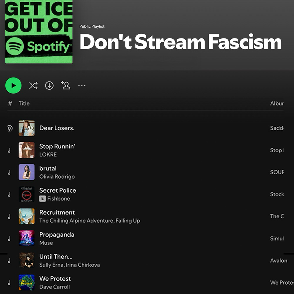 A Spotify playlist called “Don’t Stream Fascism”:  Dear Losers.  Stop Runnin’ by LOKRE  brutal by Olivia Rodrigo  Secret Police by Fishbone  Recruitment by The Chilling Alpine Adventure, Falling Up  Propaganda by Muse  Until Then… by Sully Erna, Irina Chirkova  We Protest by Dave Carroll