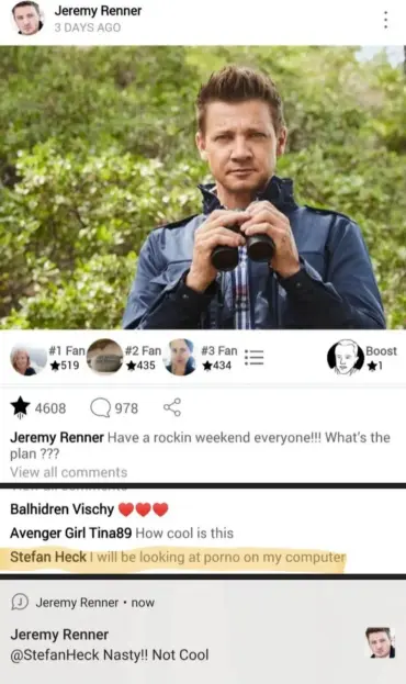 Jeremy Renner on the Jeremy Renner App asking people what they are doing that weekend. Someone says he's going to be watching pornography and Jeremy Renner tells him "Nasty!! Not cool" which probably made him cry (I don't know this for certain)
