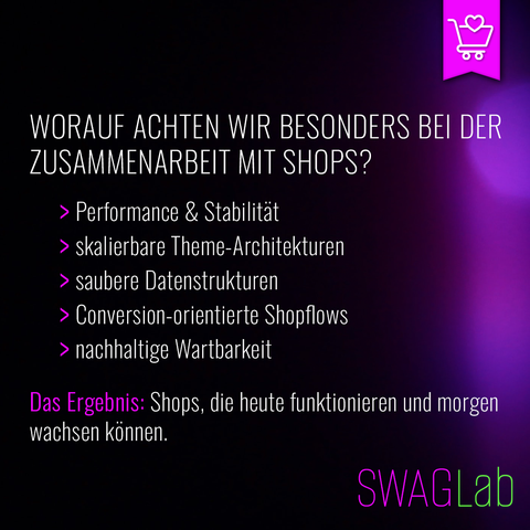 Grafik mit dunklem, violett-schwarzem Hintergrund und dezenten Lichtreflexen. Oben steht der Titel in großer weißer Schrift: „Worauf achten wir besonders bei der Zusammenarbeit mit Shops?“. Darunter folgen fünf Aufzählungspunkte, jeweils mit pinkem Pfeil: „Performance & Stabilität“, „skalierbare Theme-Architekturen“, „saubere Datenstrukturen“, „Conversion-orientierte Shopflows“ und „nachhaltige Wartbarkeit“. Unten steht in weißer Schrift, teilweise pink hervorgehoben: „Das Ergebnis: Shops, die heute funktionieren und morgen wachsen können.“ Rechts unten befindet sich das SWAGLab-Logo, rechts oben ein pinkes Icon eines Einkaufswagens mit Herz.