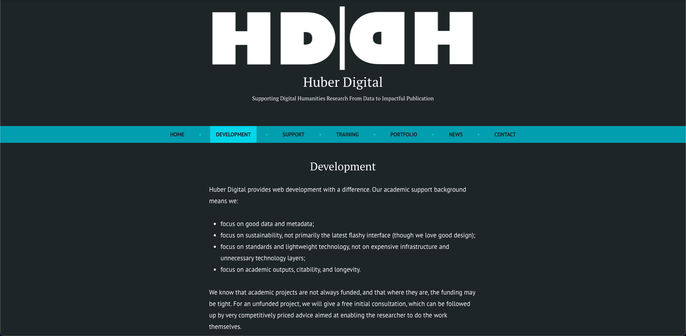 Development

Huber Digital provides web development with a difference. Our academic support background means we:

focus on good data and metadata;
focus on sustainability, not primarily the latest flashy interface (though we love good design);
focus on standards and lightweight technology, not on expensive infrastructure and unnecessary technology layers;
focus on academic outputs, citability, and longevity.

We know that academic projects are not always funded, and that where they are, the funding may be tight. For an unfunded project, we will give a free initial consultation, which can be followed up by very competitively priced advice aimed at enabling the researcher to do the work themselves.