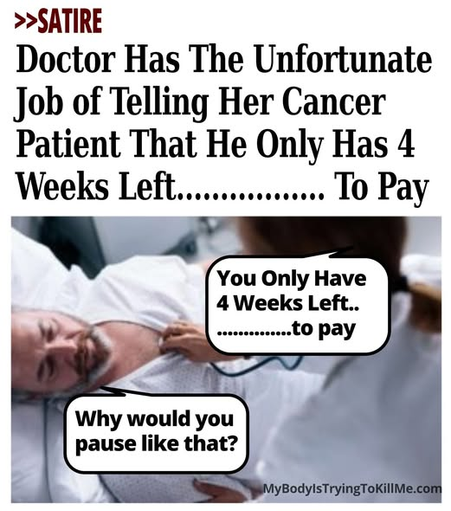 >>Satire - Doctor Has The Unfortunate Job of Telling Her Cancer Patient That He Only Has 4 Weeks Left.................to pay - pic of doctor checking man's heart and she says 'you only have 4 weeks left.............to pay' and he responds 'why would you pause like that?' - mybodyistryingtokillme.com