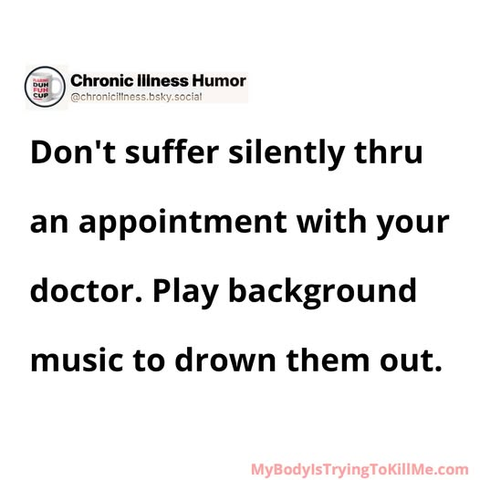 Don't suffer silently thru an appointment with your doctor. Play background music to drown them out.    

MyBodyIsTryingTokillMe.com