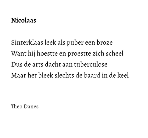 Nicolaas   Sinterklaas leek als puber een broze Want hij hoestte en proestte zich scheel Dus de arts dacht aan tuberculose  Maar het bleek slechts de baard in de keel   Theo Danes 