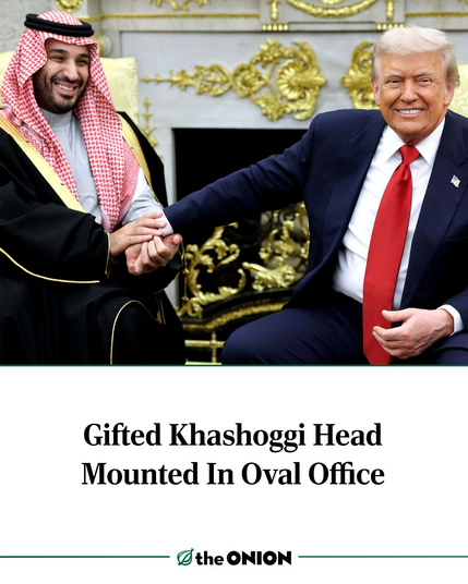 Two tyrants, Mohammed Bin Salman (left) and Donald Trump (right) sit holding hands in the gaudy "paedo-gold" of the Oval Office, their smiles as gateways to inhuman depravity 


Gifted Khashoggi Head
Mounted In Oval Office
—  theONION ——————————
