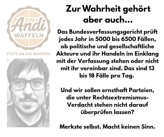 Das Bundesverfasungsgericht prüft jedes Jahr in 5000 bis 6500 Fällen, ob politische und gesellschaftliche Akteure und ihr Handeln im Einklang mit der Verfassung stehen oder nicht mit ihr vereinbar sind. Das sind 13 bis 18 Fälle. Und wir sollen ernsthaft Parteien, die unter Rechtsextremismusverdacht stehen, nicht darauf überprüfen lassen? Merkste selbst. Macht keinen Sinn.