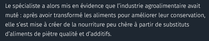 Le spécialiste a alors mis en évidence que l’industrie agroalimentaire avait muté : après avoir transformé les aliments pour améliorer leur conservation, elle s’est mise à créer de la nourriture peu chère à partir de substituts d’aliments de piètre qualité et d’additifs.